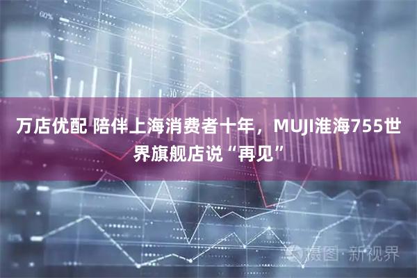 万店优配 陪伴上海消费者十年，MUJI淮海755世界旗舰店说“再见”