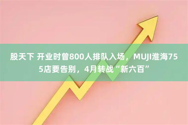 股天下 开业时曾800人排队入场，MUJI淮海755店要告别，4月转战“新六百”