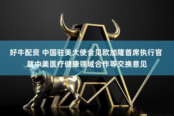 好牛配资 中国驻美大使会见欧加隆首席执行官 就中美医疗健康领域合作等交换意见