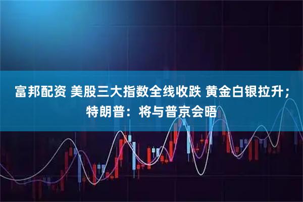 富邦配资 美股三大指数全线收跌 黄金白银拉升；特朗普：将与普京会晤