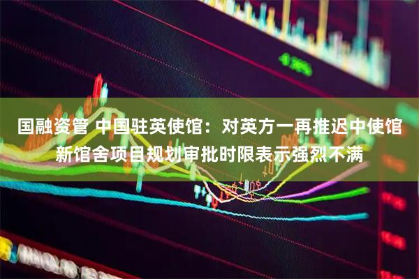 国融资管 中国驻英使馆：对英方一再推迟中使馆新馆舍项目规划审批时限表示强烈不满