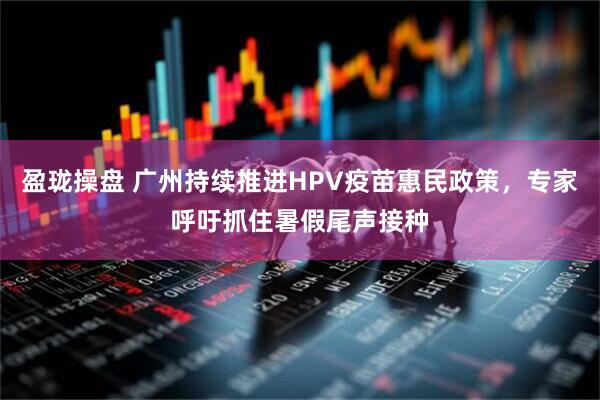 盈珑操盘 广州持续推进HPV疫苗惠民政策，专家呼吁抓住暑假尾声接种