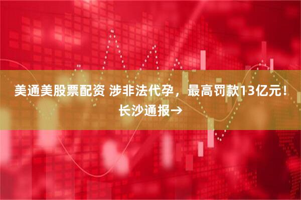 美通美股票配资 涉非法代孕，最高罚款13亿元！长沙通报→