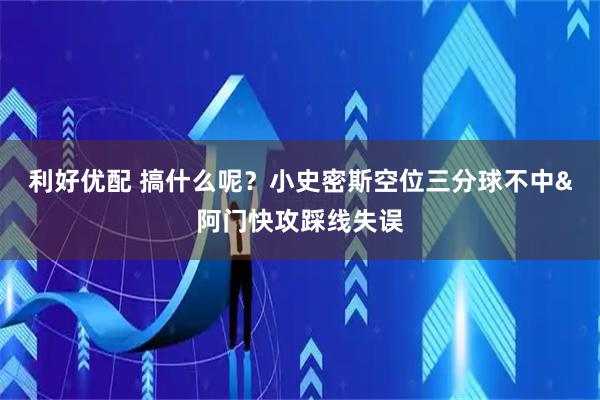 利好优配 搞什么呢？小史密斯空位三分球不中&阿门快攻踩线失误