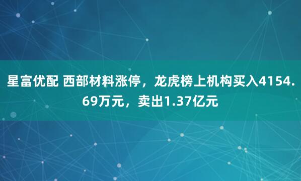 星富优配 西部材料涨停，龙虎榜上机构买入4154.69万元，卖出1.37亿元