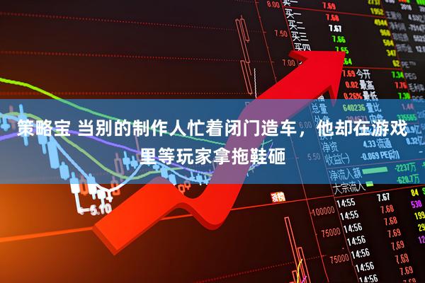 策略宝 当别的制作人忙着闭门造车，他却在游戏里等玩家拿拖鞋砸