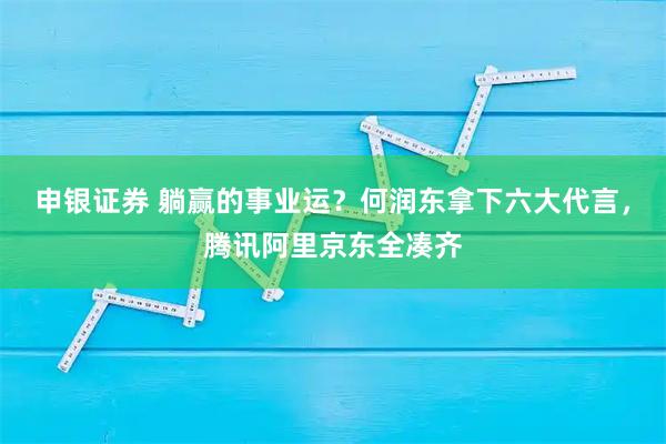 申银证券 躺赢的事业运？何润东拿下六大代言，腾讯阿里京东全凑齐