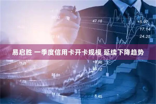 易启胜 一季度信用卡开卡规模 延续下降趋势