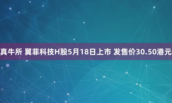 真牛所 翼菲科技H股5月18日上市 发售价30.50港元