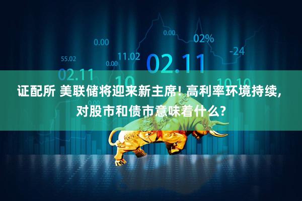 证配所 美联储将迎来新主席! 高利率环境持续, 对股市和债市意味着什么?