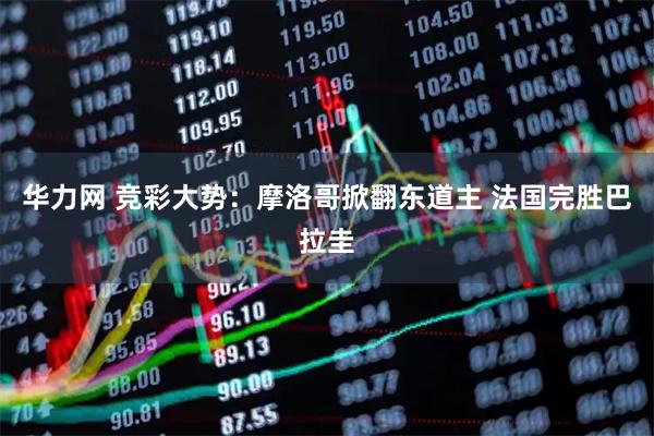 华力网 竞彩大势：摩洛哥掀翻东道主 法国完胜巴拉圭