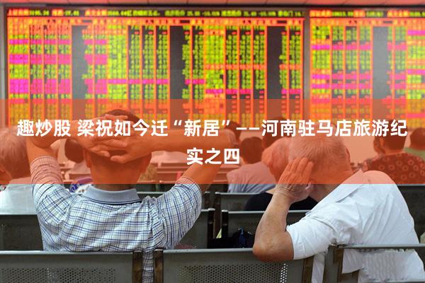 趣炒股 梁祝如今迁“新居”——河南驻马店旅游纪实之四