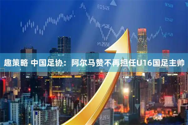 趣策略 中国足协：阿尔马赞不再担任U16国足主帅